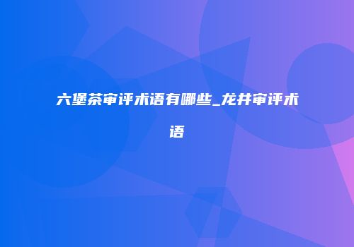 六堡茶审评术语有哪些_龙井审评术语
