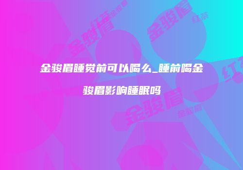 金骏眉睡觉前可以喝么_睡前喝金骏眉影响睡眠吗