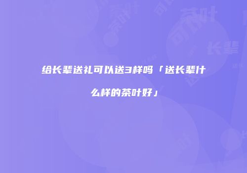 给长辈送礼可以送3样吗「送长辈什么样的茶叶好」
