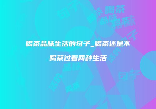 喝茶品味生活的句子_喝茶还是不喝茶过着两种生活