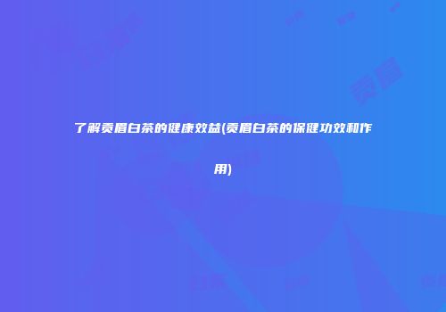 了解贡眉白茶的健康效益(贡眉白茶的保健功效和作用)