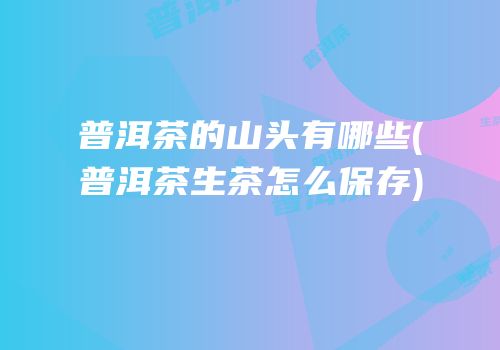 普洱茶的山头有哪些(普洱茶生茶怎么保存)
