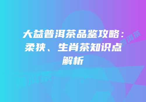 大益普洱茶品鉴攻略：柔狭、生肖茶知识点解析