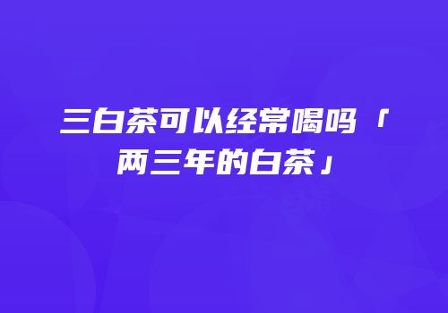 三白茶可以经常喝吗「两三年的白茶」