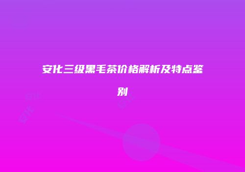 安化三级黑毛茶价格解析及特点鉴别