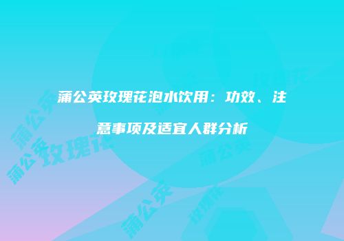 蒲公英玫瑰花泡水饮用：功效、注意事项及适宜人群分析
