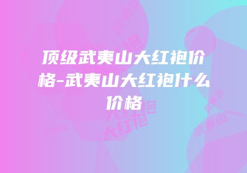 顶级武夷山大红袍价格-武夷山大红袍什么价格
