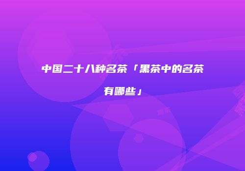 中国二十八种名茶「黑茶中的名茶有哪些」