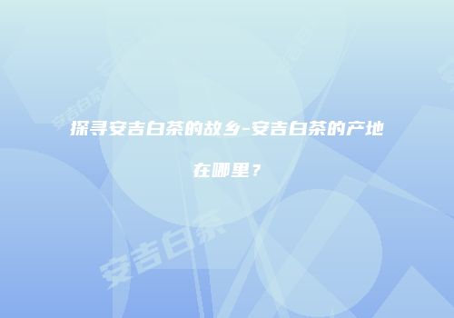 探寻安吉白茶的故乡-安吉白茶的产地在哪里？