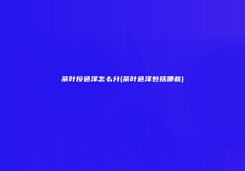 茶叶按色泽怎么分(茶叶色泽包括哪些)