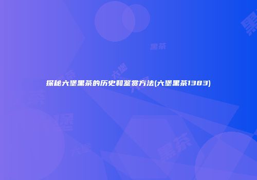 探秘六堡黑茶的历史和鉴赏方法(六堡黑茶1383)