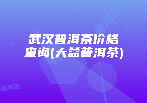 武汉普洱茶价格查询(大益普洱茶)