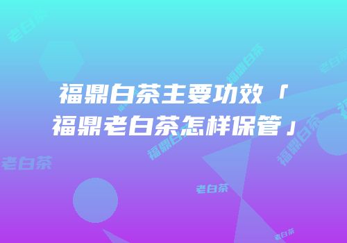 福鼎白茶主要功效「福鼎老白茶怎样保管」