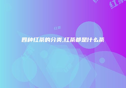 四种红茶的分类,红茶都是什么茶