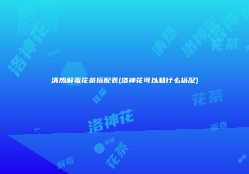 清热解毒花茶搭配表(洛神花可以和什么搭配)