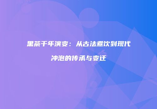 黑茶千年演变：从古法煮饮到现代冲泡的传承与变迁