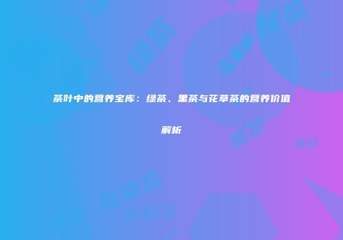 茶叶中的营养宝库：绿茶、黑茶与花草茶的营养价值解析