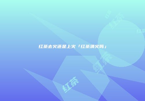 红茶去火还是上火「红茶清火吗」
