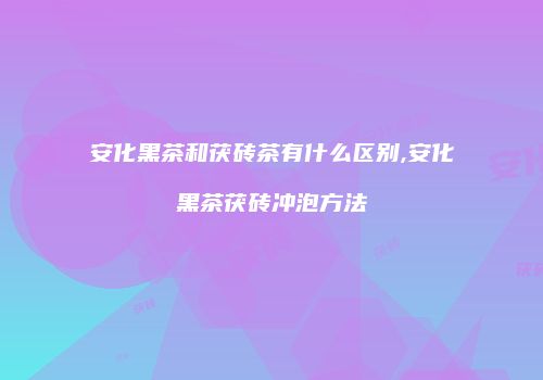 安化黑茶和茯砖茶有什么区别,安化黑茶茯砖冲泡方法