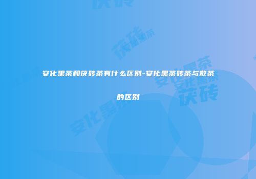 安化黑茶和茯砖茶有什么区别-安化黑茶砖茶与散茶的区别