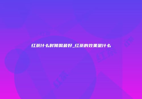 红茶什么时候喝最好_红茶的效果是什么