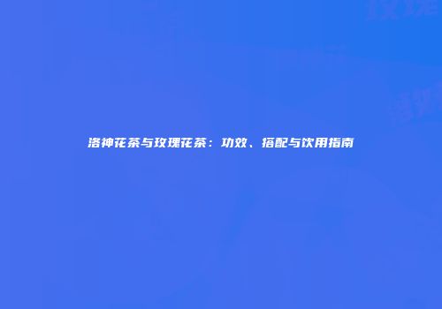 洛神花茶与玫瑰花茶：功效、搭配与饮用指南