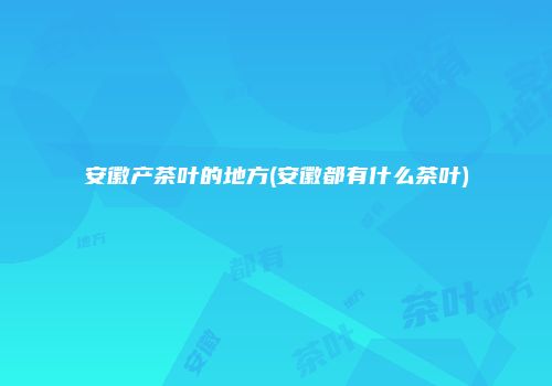 安徽产茶叶的地方(安徽都有什么茶叶)