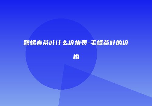 碧螺春茶叶什么价格表-毛峰茶叶的价格