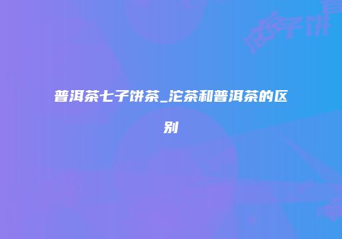 普洱茶七子饼茶_沱茶和普洱茶的区别