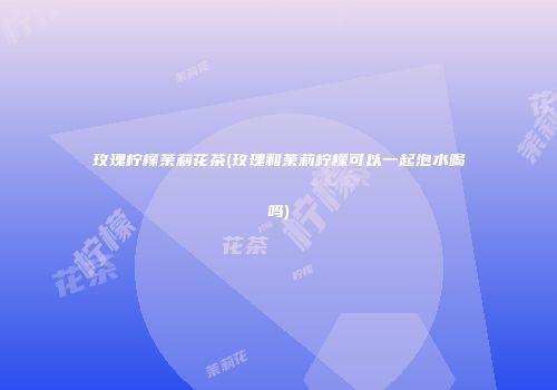 玫瑰柠檬茉莉花茶(玫瑰和茉莉柠檬可以一起泡水喝吗)
