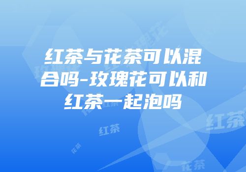 红茶与花茶可以混合吗-玫瑰花可以和红茶一起泡吗