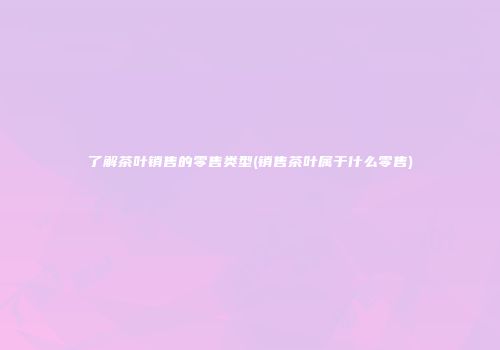 了解茶叶销售的零售类型(销售茶叶属于什么零售)