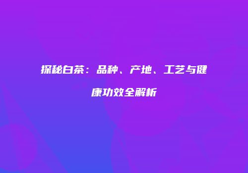 探秘白茶：品种、产地、工艺与健康功效全解析
