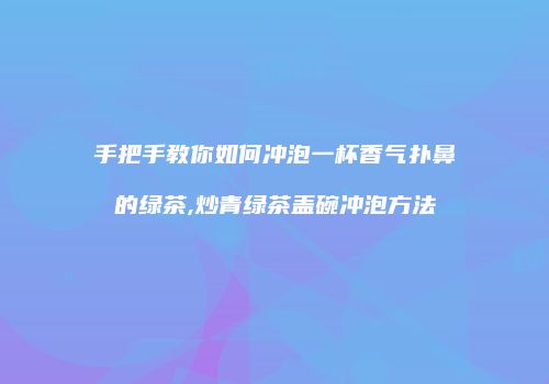 手把手教你如何冲泡一杯香气扑鼻的绿茶,炒青绿茶盖碗冲泡方法