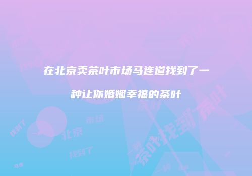在北京卖茶叶市场马连道找到了一种让你婚姻幸福的茶叶