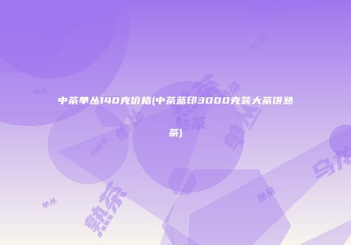 中茶单丛140克价格(中茶蓝印3000克装大茶饼熟茶)