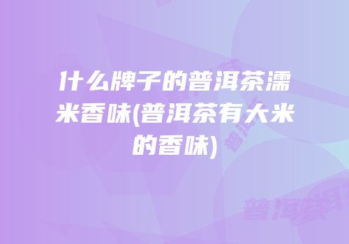什么牌子的普洱茶濡米香味(普洱茶有大米的香味)