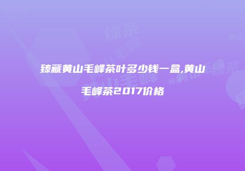 臻藏黄山毛峰茶叶多少钱一盒,黄山毛峰茶2017价格
