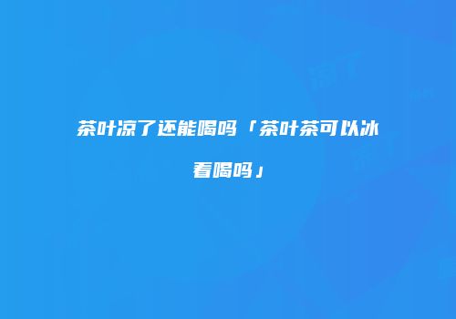茶叶凉了还能喝吗「茶叶茶可以冰着喝吗」