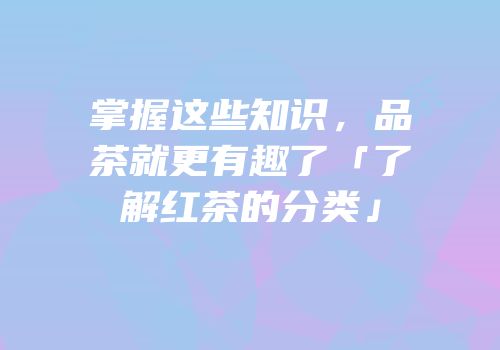 掌握这些知识，品茶就更有趣了「了解红茶的分类」