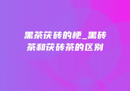黑茶茯砖的梗_黑砖茶和茯砖茶的区别