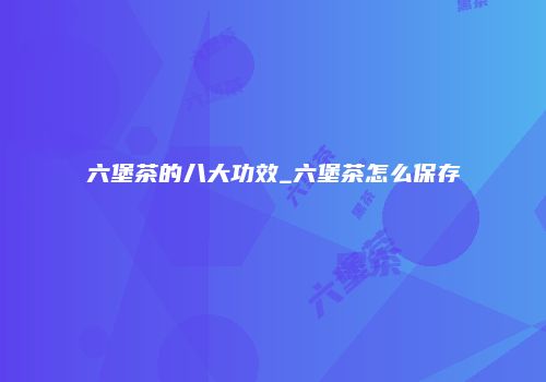 六堡茶的八大功效_六堡茶怎么保存