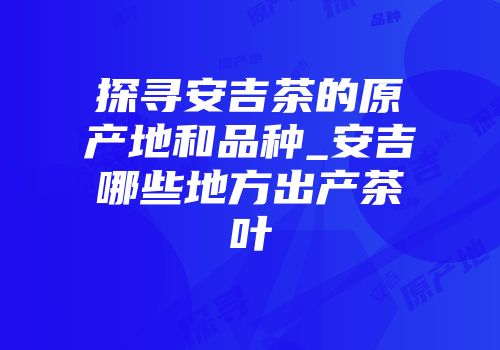 探寻安吉茶的原产地和品种_安吉哪些地方出产茶叶
