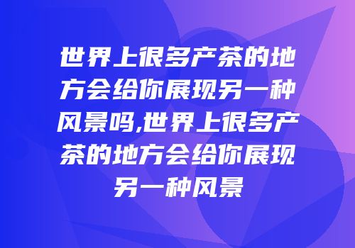 世界上很多产茶的地方会给你展现另一种风景吗,世界上很多产茶的地方会给你展现另一种风景