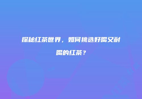 探秘红茶世界，如何挑选好喝又耐喝的红茶？