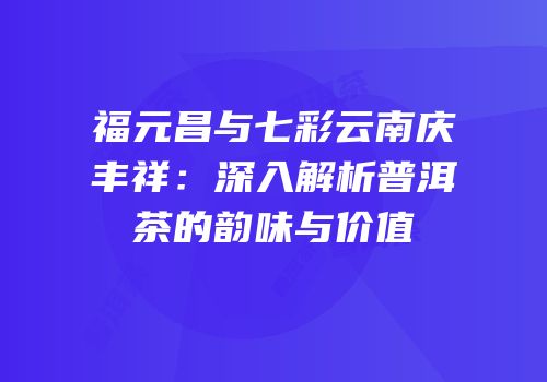 福元昌与七彩云南庆丰祥：深入解析普洱茶的韵味与价值