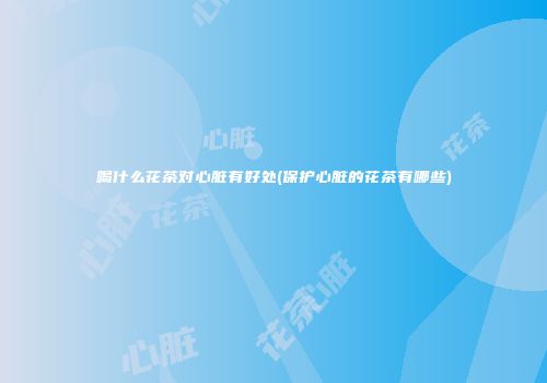 喝什么花茶对心脏有好处(保护心脏的花茶有哪些)