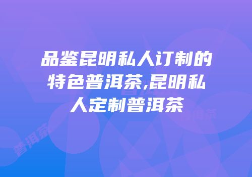 品鉴昆明私人订制的特色普洱茶,昆明私人定制普洱茶