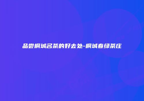 品尝桐城名茶的好去处-桐城春绿茶庄