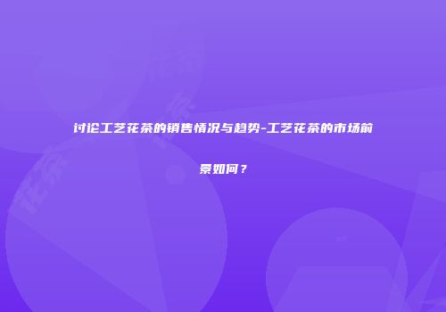 讨论工艺花茶的销售情况与趋势-工艺花茶的市场前景如何？